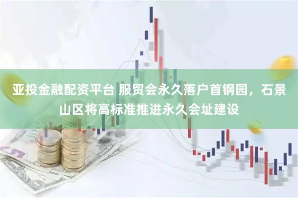 亚投金融配资平台 服贸会永久落户首钢园，石景山区将高标准推进永久会址建设