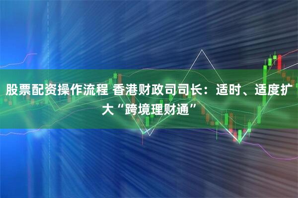 股票配资操作流程 香港财政司司长：适时、适度扩大“跨境理财通”