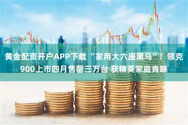 黄金配资开户APP下载 “家用大六座黑马”！领克900上市四月售罄三万台 获精英家庭青睐