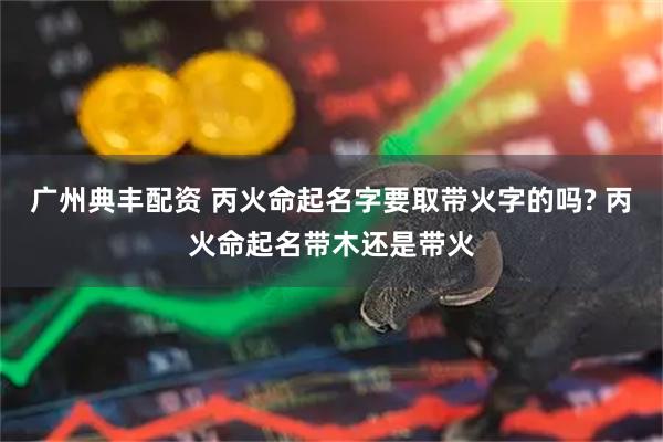 广州典丰配资 丙火命起名字要取带火字的吗? 丙火命起名带木还是带火