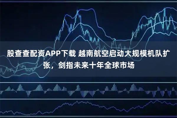 股查查配资APP下载 越南航空启动大规模机队扩张，剑指未来十年全球市场