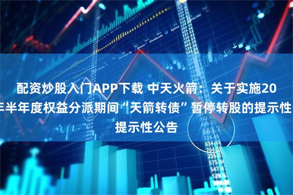 配资炒股入门APP下载 中天火箭：关于实施2025年半年度权益分派期间“天箭转债”暂停转股的提示性公告