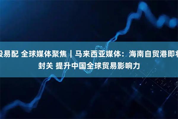 股易配 全球媒体聚焦｜马来西亚媒体：海南自贸港即将封关 提升中国全球贸易影响力