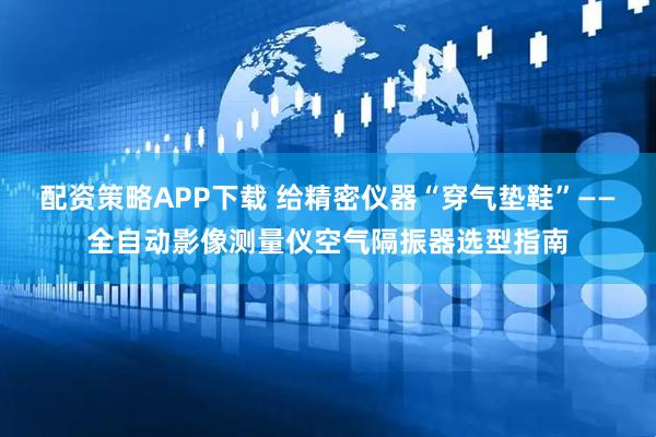 配资策略APP下载 给精密仪器“穿气垫鞋”——全自动影像测量仪空气隔振器选型指南