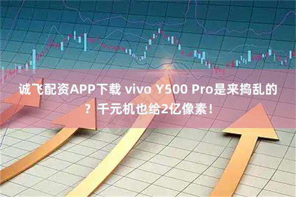 诚飞配资APP下载 vivo Y500 Pro是来捣乱的？千元机也给2亿像素！