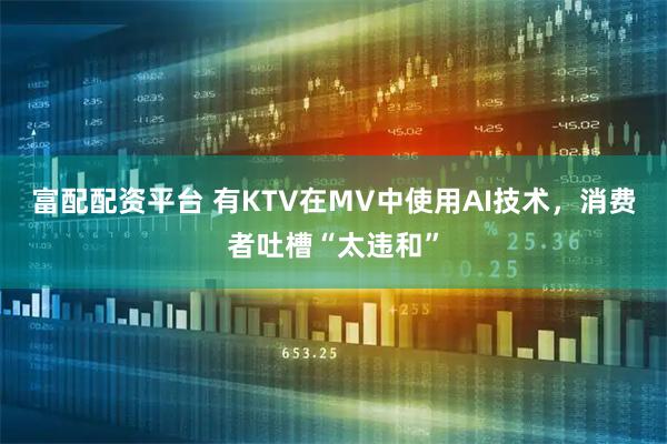 富配配资平台 有KTV在MV中使用AI技术，消费者吐槽“太违和”