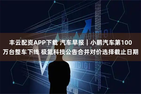 丰云配资APP下载 汽车早报｜小鹏汽车第100万台整车下线 极氪科技公告合并对价选择截止日期