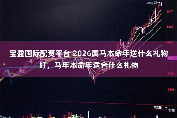 宝盈国际配资平台 2026属马本命年送什么礼物好，马年本命年适合什么礼物