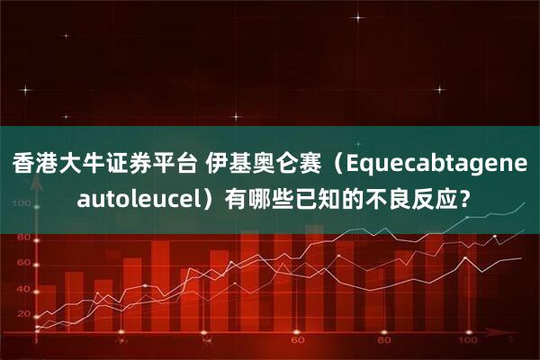 香港大牛证券平台 伊基奥仑赛（Equecabtagene autoleucel）有哪些已知的不良反应？
