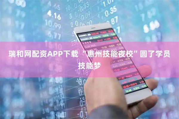 瑞和网配资APP下载 “惠州技能夜校”圆了学员技能梦