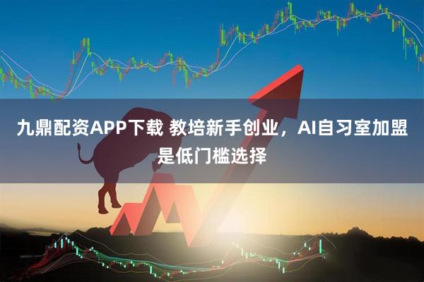 九鼎配资APP下载 教培新手创业，AI自习室加盟是低门槛选择