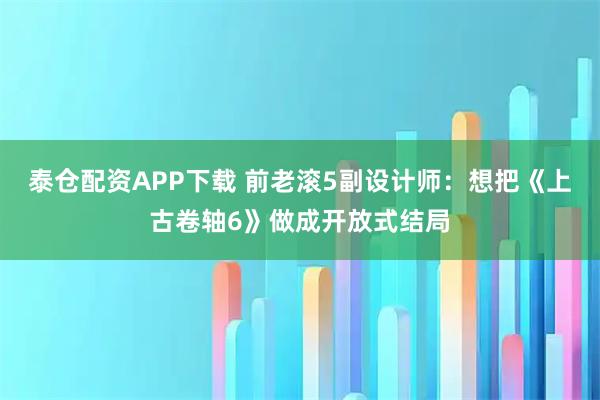 泰仓配资APP下载 前老滚5副设计师：想把《上古卷轴6》做成开放式结局