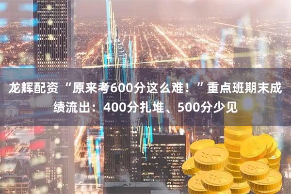 龙辉配资 “原来考600分这么难！”重点班期末成绩流出：400分扎堆、500分少见