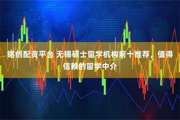 铭创配资平台 无锡硕士留学机构前十推荐，值得信赖的留学中介