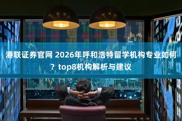 港联证券官网 2026年呼和浩特留学机构专业如何？top8机构解析与建议