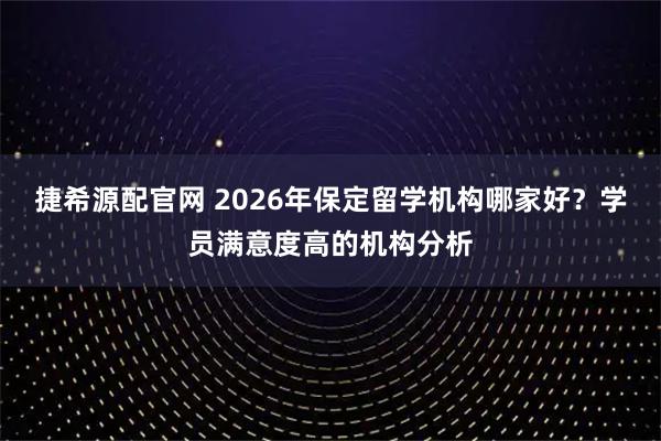 捷希源配官网 2026年保定留学机构哪家好？学员满意度高的机构分析