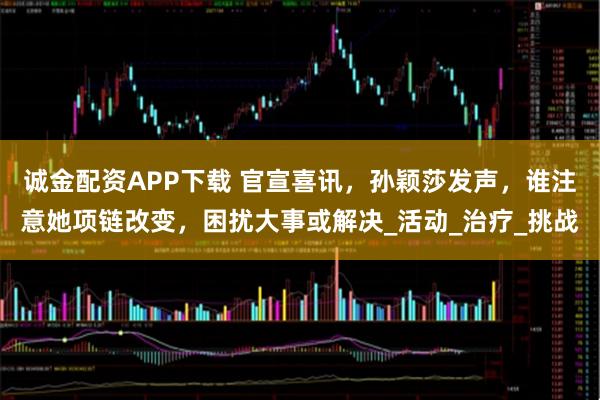 诚金配资APP下载 官宣喜讯，孙颖莎发声，谁注意她项链改变，困扰大事或解决_活动_治疗_挑战