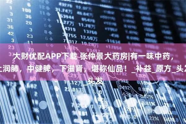 大财优配APP下载 张仲景大药房|有一味中药，上润肺，中健脾，下滋肾，堪称仙品！_补益_原方_头发