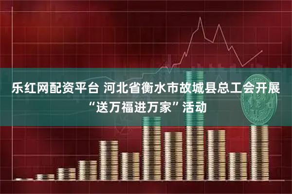 乐红网配资平台 河北省衡水市故城县总工会开展“送万福进万家”活动