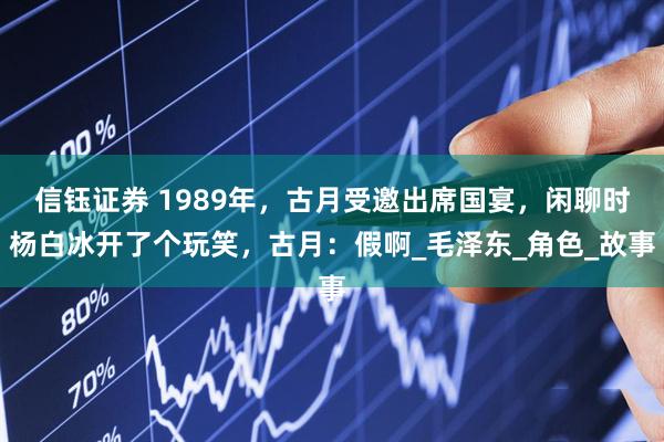 信钰证券 1989年，古月受邀出席国宴，闲聊时杨白冰开了个玩笑，古月：假啊_毛泽东_角色_故事
