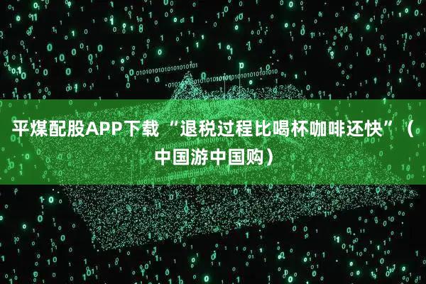 平煤配股APP下载 “退税过程比喝杯咖啡还快”（中国游中国购）