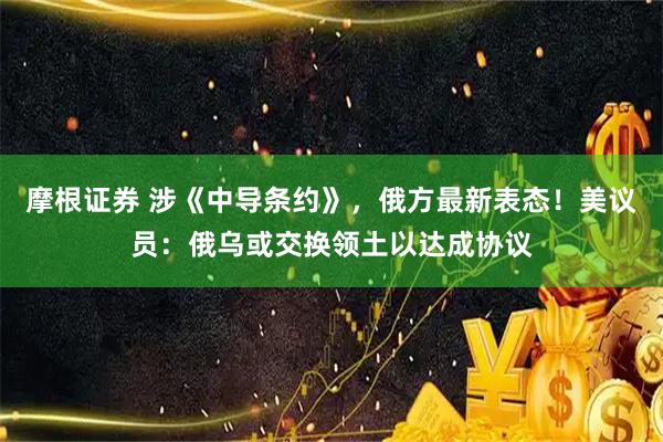 摩根证券 涉《中导条约》，俄方最新表态！美议员：俄乌或交换领土以达成协议
