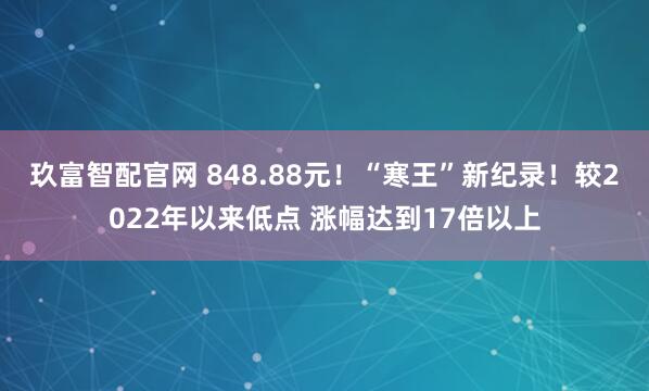 玖富智配官网 848.88元！“寒王”新纪录！较2022年以来低点 涨幅达到17倍以上