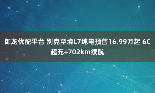 御龙优配平台 别克至境L7纯电预售16.99万起 6C超充+702km续航