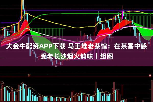大金牛配资APP下载 马王堆老茶馆：在茶香中感受老长沙烟火韵味丨组图